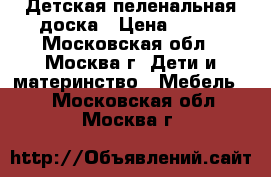 Детская пеленальная доска › Цена ­ 500 - Московская обл., Москва г. Дети и материнство » Мебель   . Московская обл.,Москва г.